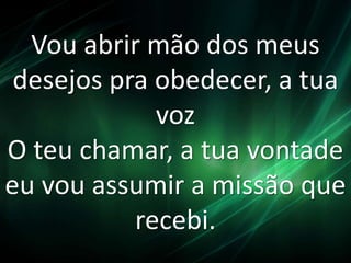 Vou abrir mão dos meus 
desejos pra obedecer, a tua 
voz 
O teu chamar, a tua vontade 
eu vou assumir a missão que 
recebi. 
 