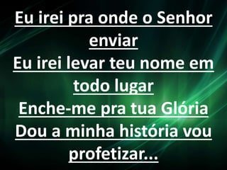 Eu irei pra onde o Senhor 
enviar 
Eu irei levar teu nome em 
todo lugar 
Enche-me pra tua Glória 
Dou a minha história vou 
profetizar... 
 