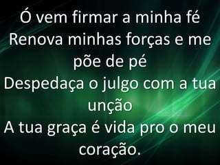 Ó vem firmar a minha fé 
Renova minhas forças e me 
põe de pé 
Despedaça o julgo com a tua 
unção 
A tua graça é vida pro o meu 
coração. 
 