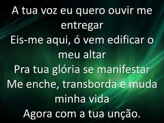 A tua voz eu quero ouvir me 
entregar 
Eis-me aqui, ó vem edificar o 
meu altar 
Pra tua glória se manifestar 
Me enche, transborda e muda 
minha vida 
Agora com a tua unção. 
 
