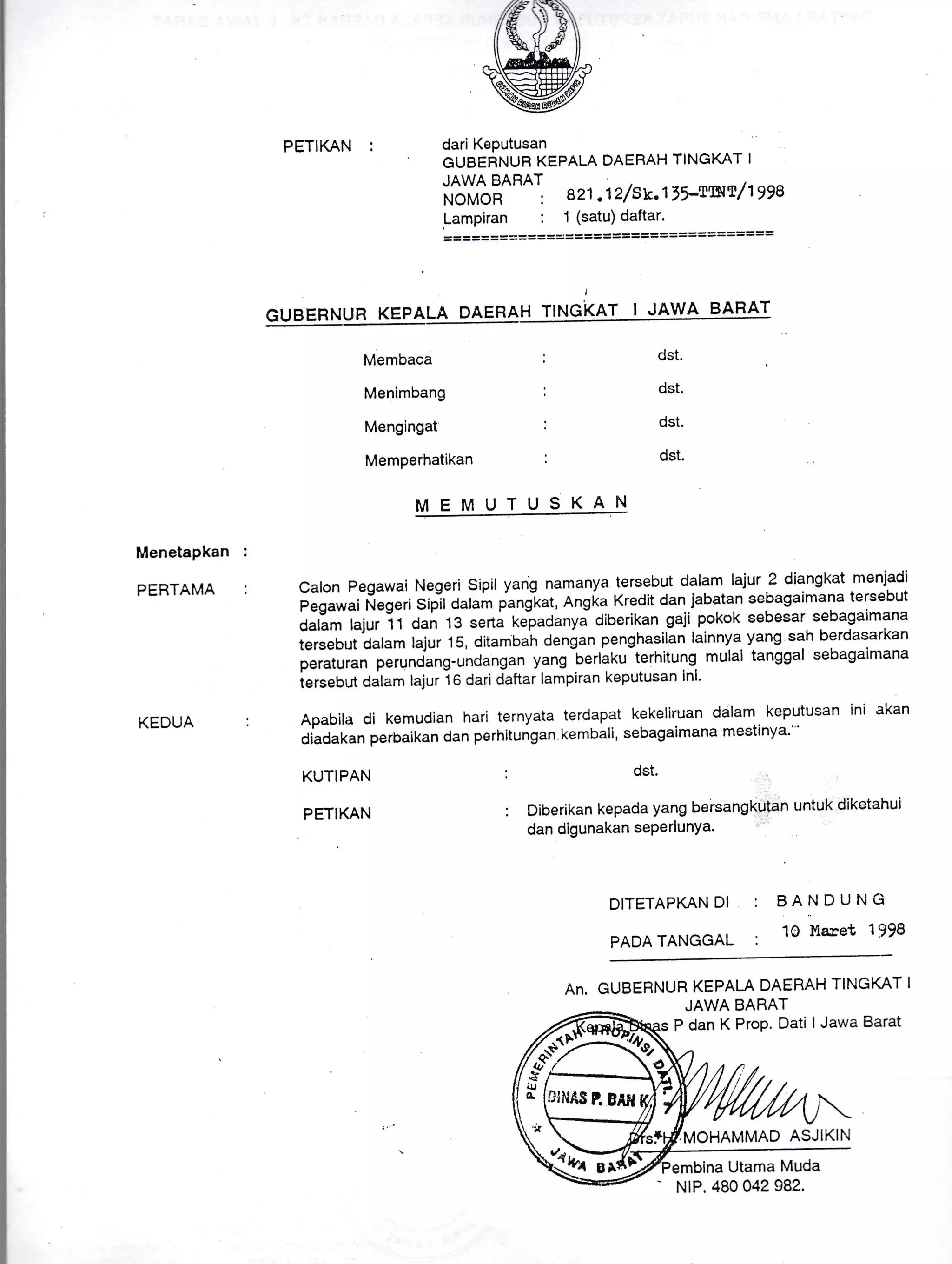 PETIKAN :
,zfrt-.h'
llkt//
^-^ed&e/-
Wdari Keputusan
GUBEFINUR KEPALA DAERAH TINGKAT I
JAWA BARAT
ilo-ft"il'
"''' az1 .1 z/su.t 1r-twt/ t gya
Lampiran : 1 (satu)daftar.
= = === = = === ===== ========== = === === ===
I
GUBERNUR KEPALA DAEHAH TINGKAT I JAWA BARAT
Membaca
Menimbang
Mengingat
Memperhatikan
MEMUTUSKAN I
dst.
dst.
dst.
dst.
Menetapkan
PEBTAMA
KEDUA
calon Pegawai Negeri sipil yang namanya tersebut dalam lalur 2 diangkat menjadi
e"g.*"i ilegeri Siplt Jatam pangiat, Rng[a Kredit dan jabatan sebagaimana tersebut
Aatlm hjur i 1 dan 13 serta xelpaaanyi diberikan gaji pokok sebesar sebagaimana
tersebut dalam lajur 15, ditambah dengan penghasilan lainnya. yang sah berdasarkan
peraturan perunding-undangan yang
-berlaku
terhitung. mulai tanggal sebagaimana
iersebr.rt dalam lajur i o dari daftar lampiran keputusan ini'
Apabila di kemudian hari ternyata terdapat kekeliruan dalam keputusan ini akan
diadakanperbaikandanperhitungankembali,sebagaimanamestinya'''
KUTIPAN
PETIKAN
; dst.
: Diberikan kepada yang bersangkutan untuk diketahui
dan digunakan sePerlunYa-
DITETAPKAN DI
PADA TANGGAL
BANDUNCi
10 L{aret 1998
An, GUBERNUR KEPALA DAEBAH TINGKAT I
JAWA BARAT
P dan K ProP. Dati I Jawa Barat
MOHAMMAD ASJIKIN
Utama Muda
G:
ul
c lDt
-
NrP, 480 042 982.
 