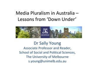 Media Pluralism in Australia – 
Lessons from ‘Down Under’ 
Dr Sally Young 
Associate Professor and Reader, 
School of Social and Political Sciences, 
The University of Melbourne 
s.young@unimelb.edu.au 
 