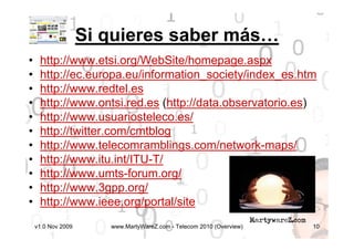 Si quieres saber más…
•    http://www.etsi.org/WebSite/homepage.aspx
•    http://ec.europa.eu/information_society/index_es.htm
•    http://www.redtel.es
•    http://www.ontsi.red.es (http://data.observatorio.es)
•    http://www.usuariosteleco.es/
•    http://twitter.com/cmtblog
•    http://www.telecomramblings.com/network-maps/
•    http://www.itu.int/ITU-T/
•    http://www.umts-forum.org/
•    http://www.3gpp.org/
•    http://www.ieee.org/portal/site
    v1.0 Nov 2009      www.MartyWareZ.com - Telecom 2010 (Overview)   10
 
