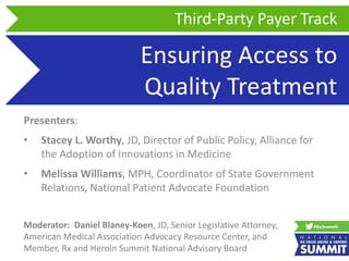 Ensuring Access to
Quality Treatment
Presenters:
• Stacey L. Worthy, JD, Director of Public Policy, Alliance for
the Adoption of Innovations in Medicine
• Melissa Williams, MPH, Coordinator of State Government
Relations, National Patient Advocate Foundation
Third-Party Payer Track
Moderator: Daniel Blaney-Koen, JD, Senior Legislative Attorney,
American Medical Association Advocacy Resource Center, and
Member, Rx and Heroin Summit National Advisory Board
 