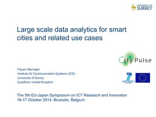 Large scale data analytics for smart 
cities and related use cases 
1 
Payam Barnaghi 
Institute for Communication Systems (ICS) 
University of Surrey 
Guildford, United Kingdom 
The 5th EU-Japan Symposium on ICT Research and Innovation 
16-17 October 2014, Brussels, Belgium 
 