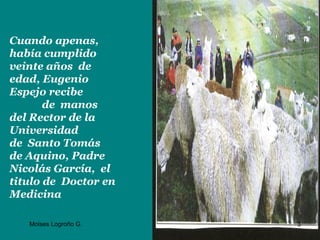 Cuando apenas,
había cumplido
veinte años de
edad, Eugenio
Espejo recibe
       de manos
del Rector de la
Universidad
de Santo Tomás
de Aquino, Padre
Nicolás García, el
titulo de Doctor en
Medicina

   Moises Logroño G.   3
 