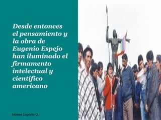 Desde entonces
el pensamiento y
la obra de
Eugenio Espejo
han iluminado el
firmamento
intelectual y
científico
americano



                    6
Moises Logroño G.
 