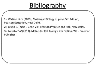 Bibliography
1). Watson et.al (2009), Molecular Biology of gene, 5th Edition,
Pearson Education, New Delhi.
2). Lewin B. (2004), Gene VIII, Pearson Prentice and Hall, New Delhi.
3). Lodish et al (2013), Molecular Cell Biology, 7th Edition, W.H. Freeman
Publisher
 