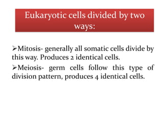 Eukaryotic cells divided by two
ways:
Mitosis- generally all somatic cells divide by
this way. Produces 2 identical cells.
Meiosis- germ cells follow this type of
division pattern, produces 4 identical cells.

 