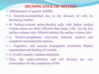 SIGNIFICANCE OF MITOSIS
 i.Maintenance of genetic stability
 ii. Growth-accomplished due to the division of cells by
increasing number,
 iii. Surface-volume ration-Smaller cells with higher surface
volume ration are more efficient than larger cells having less
surface-volume ratio. Mitosis restores the surface volume ratio
 iv. Nucleo-cytoplasmic ratio-ratio between nucleus and
cytoplasm maintained by mitosis,
 v. Vegetative and asexual propagation promotion Repair,
regeneration and healing of wounds,
 vi. Useful somatic variation induction.
 Thus, the multi-cellularity and cell division are very
synonymous for the complexity of life
 