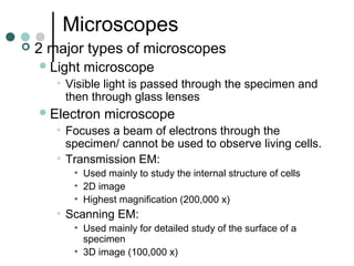 Microscopes
 2 major types of microscopes
Light microscope
• Visible light is passed through the specimen and
then through glass lenses
Electron microscope
• Focuses a beam of electrons through the
specimen/ cannot be used to observe living cells.
• Transmission EM:
• Used mainly to study the internal structure of cells
• 2D image
• Highest magnification (200,000 x)
• Scanning EM:
• Used mainly for detailed study of the surface of a
specimen
• 3D image (100,000 x)
 