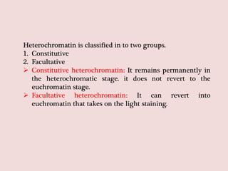 Heterochromatin is classified in to two groups.
1. Constitutive
2. Facultative
 Constitutive heterochromatin: It remains permanently in
the heterochromatic stage. it does not revert to the
euchromatin stage.
 Facultative heterochromatin: It can revert into
euchromatin that takes on the light staining.
 