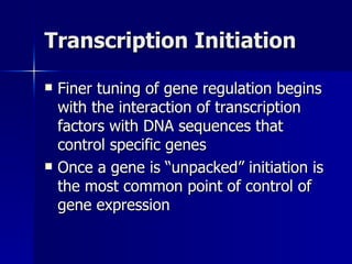 Transcription Initiation Finer tuning of gene regulation begins with the interaction of transcription factors with DNA sequences that control specific genes Once a gene is “unpacked” initiation is the most common point of control of gene expression 