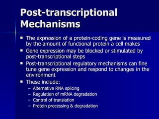 Post-transcriptional Mechanisms The expression of a protein-coding gene is measured by the amount of functional protein a cell makes  Gene expression may be blocked or stimulated by post-transcriptional steps Post-transcriptional regulatory mechanisms can fine tune gene expression and respond to changes in the environment These include: Alternative RNA splicing Regulation of mRNA degradation Control of translation Protein processing & degradation 