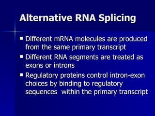 Alternative RNA Splicing Different mRNA molecules are produced from the same primary transcript Different RNA segments are treated as exons or introns Regulatory proteins control intron-exon choices by binding to regulatory sequences  within the primary transcript 