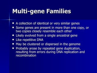 Multi-gene Families A collection of identical or very similar genes Some genes are present in more than one copy, or two copies closely resemble each other Likely evolved from a single ancestral gene Like repetitive DNA May be clustered or dispersed in the genome Probably arose by repeated gene duplication, resulting from errors during DNA replication and recombination 