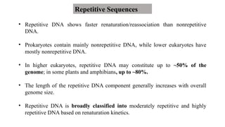 • Repetitive DNA shows faster renaturation/reassociation than nonrepetitive
DNA.
• Prokaryotes contain mainly nonrepetitive DNA, while lower eukaryotes have
mostly nonrepetitive DNA.
• In higher eukaryotes, repetitive DNA may constitute up to ~50% of the
genome; in some plants and amphibians, up to ~80%.
• The length of the repetitive DNA component generally increases with overall
genome size.
• Repetitive DNA is broadly classified into moderately repetitive and highly
repetitive DNA based on renaturation kinetics.
Repetitive Sequences
 