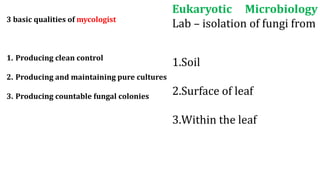 Eukaryotic Microbiology
Lab – isolation of fungi from
1.Soil
2.Surface of leaf
3.Within the leaf
3 basic qualities of mycologist
1. Producing clean control
2. Producing and maintaining pure cultures
3. Producing countable fungal colonies
 