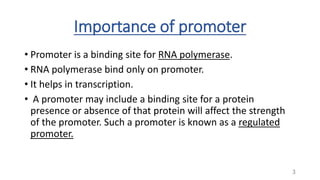 Importance of promoter
• Promoter is a binding site for RNA polymerase.
• RNA polymerase bind only on promoter.
• It helps in transcription.
• A promoter may include a binding site for a protein
presence or absence of that protein will affect the strength
of the promoter. Such a promoter is known as a regulated
promoter.
3
 