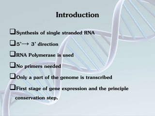 Introduction 
Synthesis of single stranded RNA 
5’→ 3’ direction 
RNA Polymerase is used 
No primers needed 
Only a part of the genome is transcribed 
First stage of gene expression and the principle 
conservation step. 
 