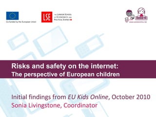 Risks and safety on the internet:
The perspective of European children
Initial findings from EU Kids Online, October 2010
Sonia Livingstone, Coordinator
 