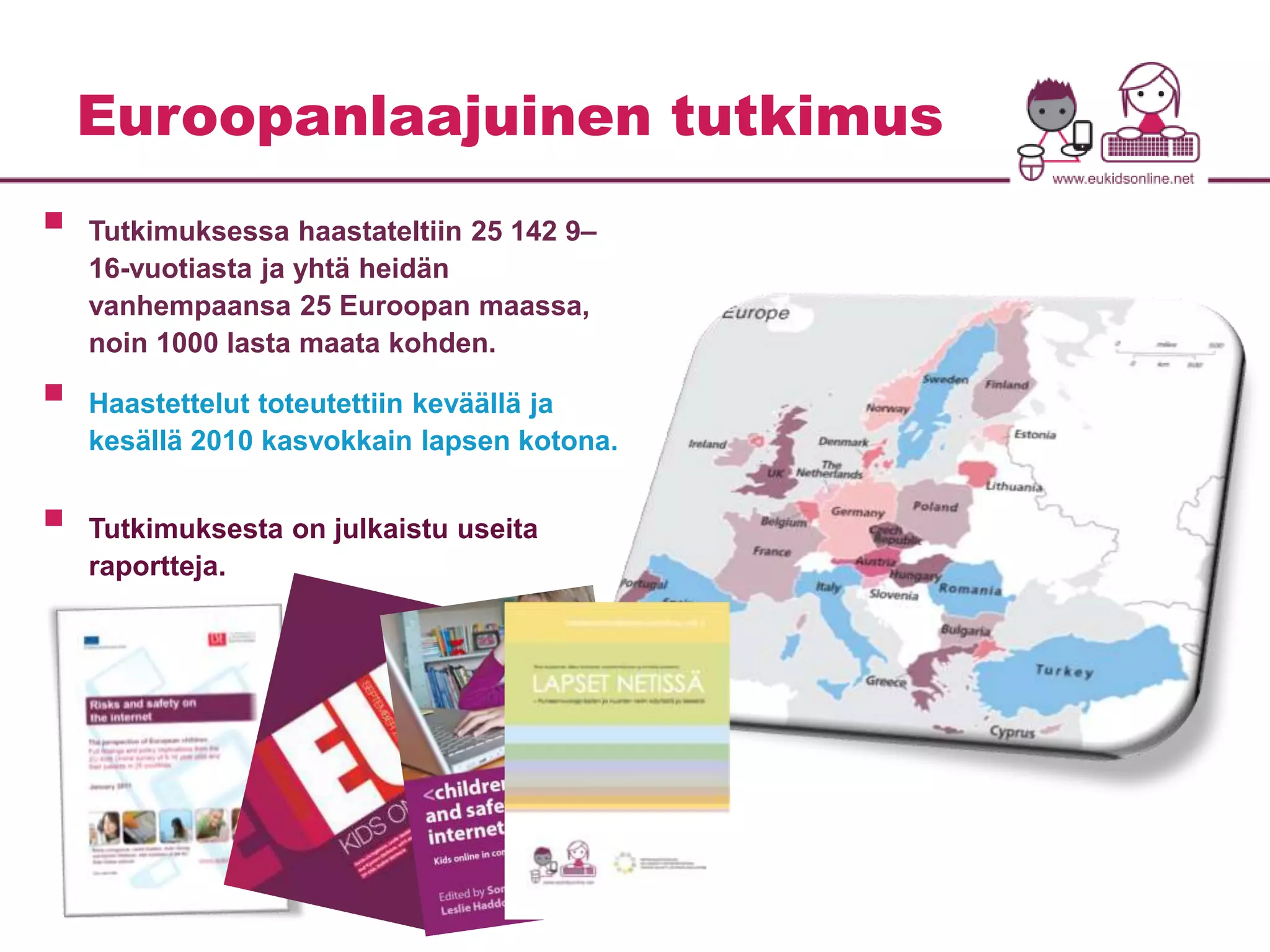 Euroopanlaajuinen tutkimus 
 
Tutkimuksessa haastateltiin 25 142 9– 
16-vuotiasta ja yhtä heidän 
vanhempaansa 25 Euroopan maassa, 
noin 1000 lasta maata kohden. 
 
Haastettelut toteutettiin keväällä ja 
kesällä 2010 kasvokkain lapsen kotona. 
 
Tutkimuksesta on julkaistu useita 
raportteja. 
 