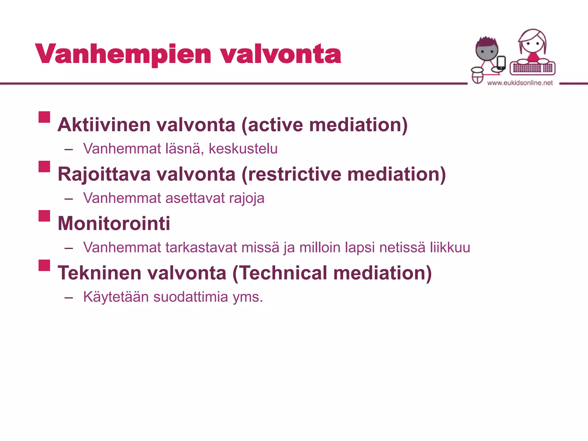 Vanhempien valvonta 
 
Aktiivinen valvonta (active mediation) 
– Vanhemmat läsnä, keskustelu 
 
Rajoittava valvonta (restrictive mediation) 
– Vanhemmat asettavat rajoja 
 
Monitorointi 
– Vanhemmat tarkastavat missä ja milloin lapsi netissä liikkuu 
 
Tekninen valvonta (Technical mediation) 
– Käytetään suodattimia yms. 
 