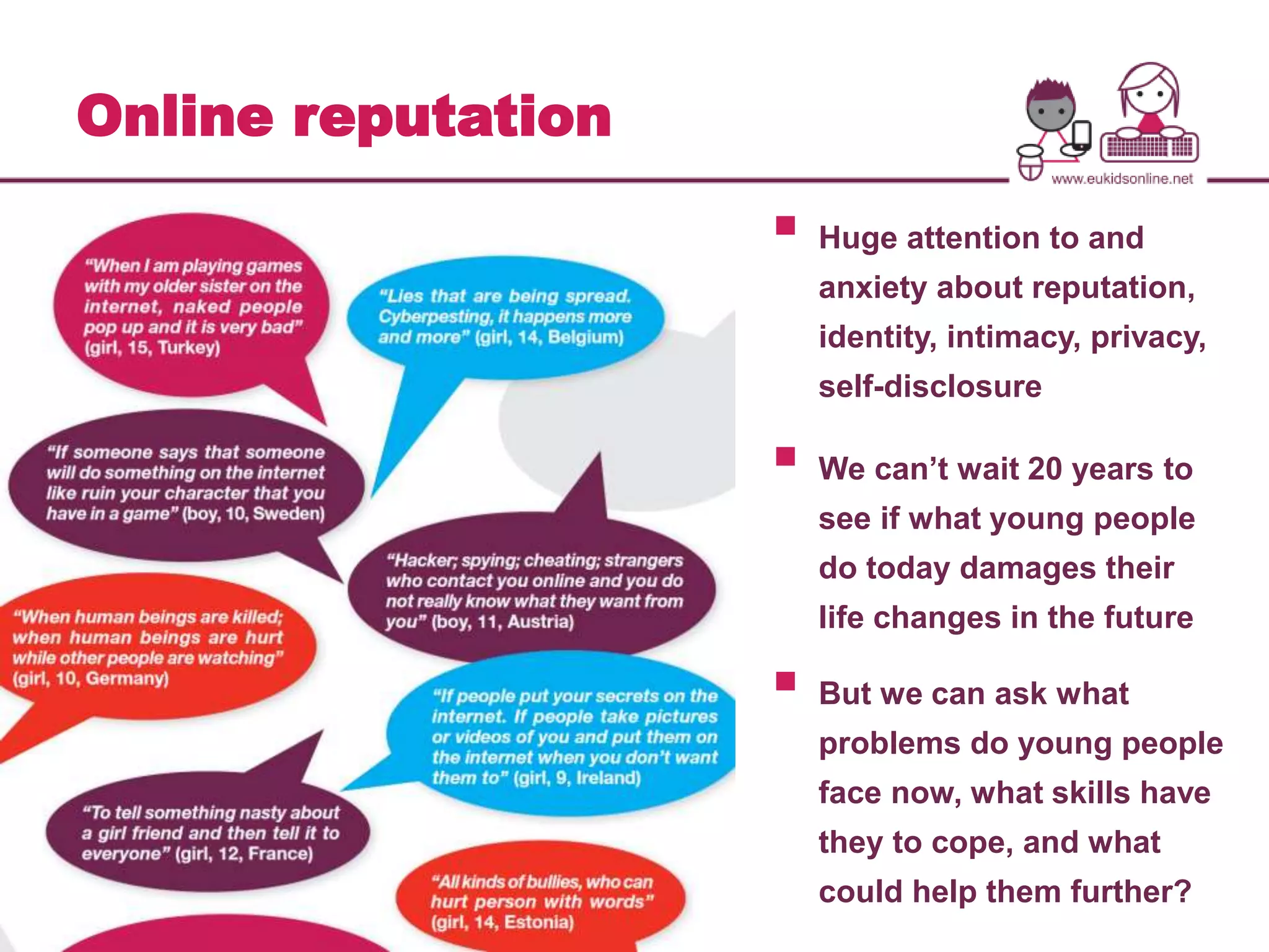 Online reputation 
 
Huge attention to and 
anxiety about reputation, 
identity, intimacy, privacy, 
self-disclosure 
 
We can’t wait 20 years to 
see if what young people 
do today damages their 
life changes in the future 
 
But we can ask what 
problems do young people 
face now, what skills have 
they to cope, and what 
could help them further? 
 