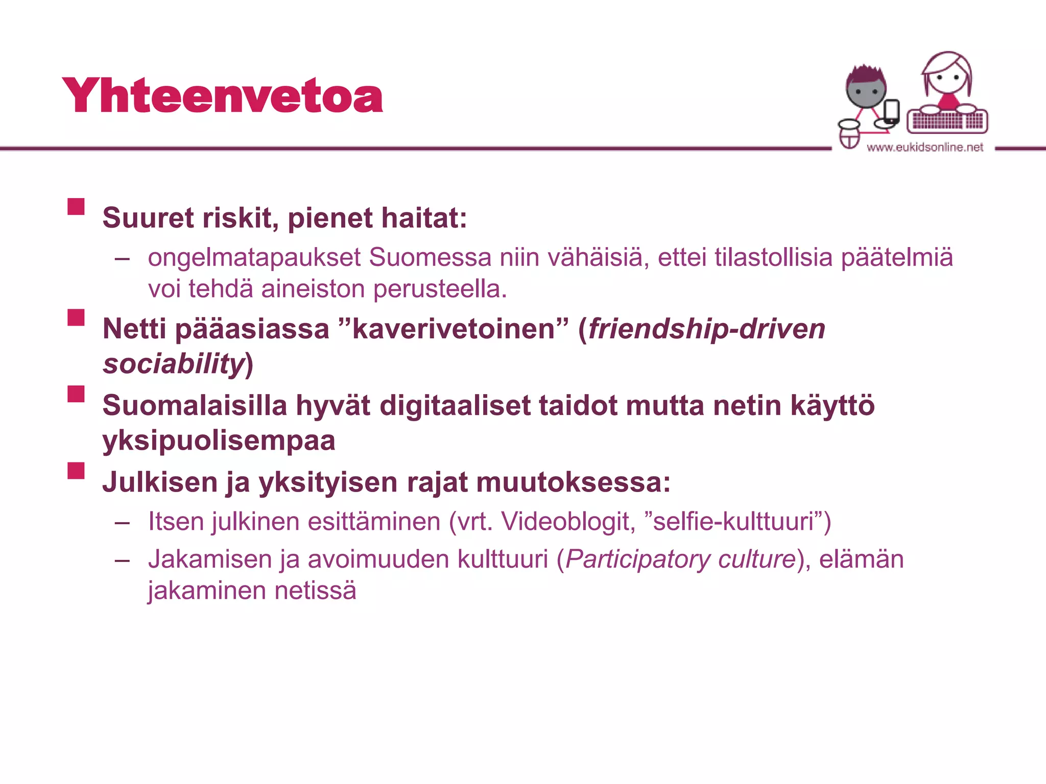 Yhteenvetoa 
 
Suuret riskit, pienet haitat: 
– ongelmatapaukset Suomessa niin vähäisiä, ettei tilastollisia päätelmiä 
voi tehdä aineiston perusteella. 
 
Netti pääasiassa ”kaverivetoinen” (friendship-driven 
sociability) 
 
Suomalaisilla hyvät digitaaliset taidot mutta netin käyttö 
yksipuolisempaa 
 
Julkisen ja yksityisen rajat muutoksessa: 
– Itsen julkinen esittäminen (vrt. Videoblogit, ”selfie-kulttuuri”) 
– Jakamisen ja avoimuuden kulttuuri (Participatory culture), elämän 
jakaminen netissä 
 
