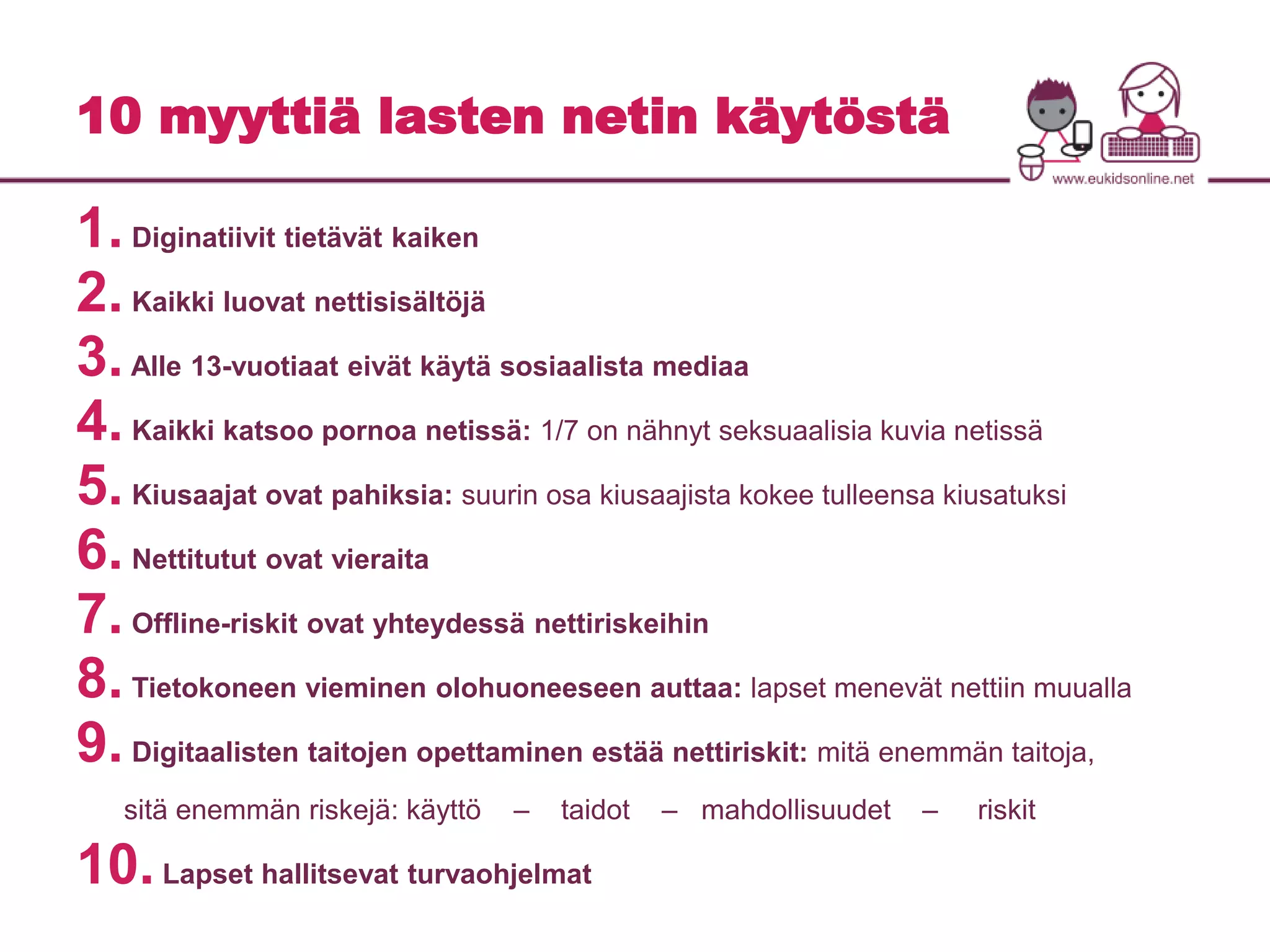 10 myyttiä lasten netin käytöstä 
1. Diginatiivit tietävät kaiken 
2. Kaikki luovat nettisisältöjä 
3. Alle 13-vuotiaat eivät käytä sosiaalista mediaa 
4. Kaikki katsoo pornoa netissä: 1/7 on nähnyt seksuaalisia kuvia netissä 
5. Kiusaajat ovat pahiksia: suurin osa kiusaajista kokee tulleensa kiusatuksi 
6. Nettitutut ovat vieraita 
7. Offline-riskit ovat yhteydessä nettiriskeihin 
8. Tietokoneen vieminen olohuoneeseen auttaa: lapset menevät nettiin muualla 
9. Digitaalisten taitojen opettaminen estää nettiriskit: mitä enemmän taitoja, 
sitä enemmän riskejä: käyttö – taidot – mahdollisuudet – riskit 
10. Lapset hallitsevat turvaohjelmat 
 