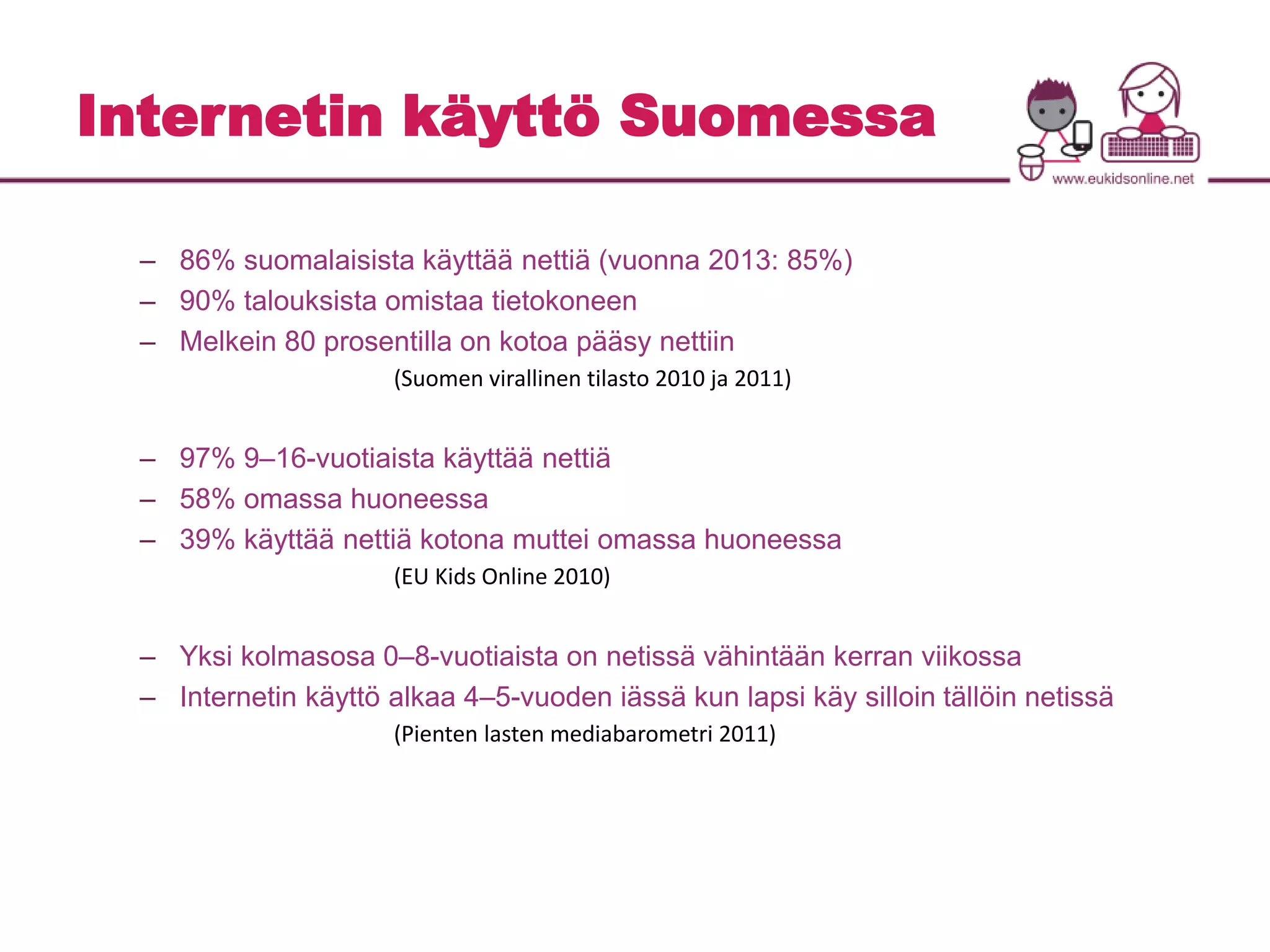 Internetin käyttö Suomessa 
– 86% suomalaisista käyttää nettiä (vuonna 2013: 85%) 
– 90% talouksista omistaa tietokoneen 
– Melkein 80 prosentilla on kotoa pääsy nettiin 
(Suomen virallinen tilasto 2010 ja 2011) 
– 97% 9–16-vuotiaista käyttää nettiä 
– 58% omassa huoneessa 
– 39% käyttää nettiä kotona muttei omassa huoneessa 
(EU Kids Online 2010) 
– Yksi kolmasosa 0–8-vuotiaista on netissä vähintään kerran viikossa 
– Internetin käyttö alkaa 4–5-vuoden iässä kun lapsi käy silloin tällöin netissä 
(Pienten lasten mediabarometri 2011) 
 