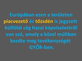 Európában ezen a területen  piacvezető  és  tőzsdén  is jegyzett  külföldi cég hazai képviseletéről van szó, amely a közel múltban kezdte meg tevékenységét   GYŐR-ben. 