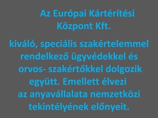 Az Európai Kártérítési    Központ Kft.    kiváló, speciális szakértelemmel rendelkező ügyvédekkel és  orvos- szakértőkkel dolgozik együtt. Emellett élvezi  az anyavállalata nemzetközi tekintélyének előnyeit. 