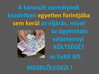 A károsult személynek  kezdetben  egyetlen forintjába  sem kerül  az eljárás, mivel    az ügyintézés    valamennyi   KÖLTSÉGÉT     az EuKK Kft.  MEGELŐLEGEZI ! 