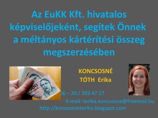 Az EuKK Kft. hivatalos képviselőjeként, segítek Önnek  a méltányos kártérítési összeg megszerzésében   KONCSOSNÉ   TÓTH  Erika   Tel: 06 – 20 / 393 47 27    E-mail: terika.koncsosne@freemail.hu   http://koncsosneterika.blogspot.com 