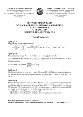 ΕΛΛΗΝΙΚΗ ΜΑΘΗΜΑΤΙΚΗ ΕΤΑΙΡΕΙΑ
Πανεπιστημίου (Ελευθερίου Βενιζέλου) 34
106 79 ΑΘΗΝΑ
Τηλ. 210 3616532 - 2103617784 - Fax: 210 3641025
e-mail : info@hms.gr
www.hms.gr

GREEK MATHEMATICAL SOCIETY
34, Panepistimiou (Εleftheriou Venizelou) Street
GR. 106 79 - Athens - HELLAS
Tel. 210 3616532 - 2103617784 - Fax: 210 3641025
e-mail : info@hms.gr
www.hms.gr

 
ΕΠΙΤΡΟΠΗ ΔΙΑΓΩΝΙΣΜΩΝ
ος
74 ΠΑΝΕΛΛΗΝΙΟΣ ΜΑΘΗΤΙΚΟΣ ΔΙΑΓΩΝΙΣΜΟΣ
ΣΤΑ ΜΑΘΗΜΑΤΙΚΑ
“Ο ΕΥΚΛΕΙΔΗΣ”
ΣΑΒΒΑΤΟ, 18 ΙΑΝΟΥΑΡΙΟΥ 2014 
 

Γ΄ τάξη Γυμνασίου
Πρόβλημα 1
Να βρείτε την τιμή των παραστάσεων:
3

 x3 1   x 
243 x 2  81 y 2
και   x 1  y 1 , όταν x  33 , y  34 .
   3  :  ,  
y
 y 3  y 
Πρόβλημα 2
Δίνονται τα πολυώνυμα P  x   16 x 6  16 x 4  x 2  1 και Q  x   4 x 4  5 x 2  1 .
(α) Να γράψετε τα πολυώνυμα P  x  και Q  x  ως γινόμενα πολυωνύμων πρώτου ή το πολύ

δευτέρου βαθμού.
(β) Να λύσετε την εξίσωση

P  x 5 2
  x  1 .
Q  x 2

Πρόβλημα 3
Δύο θετικοί ακέραιοι x, y με x  y , έχουν άθροισμα 2014. Η διαίρεση του μεγαλύτερου με
τον μικρότερο δίνει πηλίκο  και υπόλοιπο 97. Να βρείτε όλες τις δυνατές τιμές των x, y
και  .
Πρόβλημα 4
ˆ
Δίνεται ισοσκελές τρίγωνο  με    και   30 . Εξωτερικά του τριγώνου καταˆ
σκευάζουμε ορθογώνιο ισοσκελές τρίγωνο ΑΓΔ με   90 . Η μεσοκάθετη της πλευράς
ΑΓ τέμνει την ΑΓ στο μέσο της Κ, την ΑΒ στο σημείο Λ και την προέκταση της πλευράς ΒΓ
στο σημείο Μ. Αν είναι    , να υπολογίσετε συναρτήσει του  :
(α) Το μήκος του ευθύγραμμου τμήματος ΚΛ.
(β) Το μήκος του ευθύγραμμου τμήματος ΑΜ και το μήκος της πλευράς ΒΓ .

Κάθε πρόβλημα βαθμολογείται με 5 μονάδες
Διάρκεια διαγωνισμού: 3 ώρες μετά την παράδοση των θεμάτων

ΚΑΛΗ ΕΠΙΤΥΧΙΑ

 