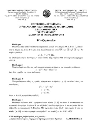 ΕΛΛΗΝΙΚΗ ΜΑΘΗΜΑΤΙΚΗ ΕΤΑΙΡΕΙΑ
Πανεπιστημίου (Ελευθερίου Βενιζέλου) 34
106 79 ΑΘΗΝΑ
Τηλ. 210 3616532 - 2103617784 - Fax: 210 3641025
e-mail : info@hms.gr
www.hms.gr

GREEK MATHEMATICAL SOCIETY
34, Panepistimiou (Εleftheriou Venizelou) Street
GR. 106 79 - Athens - HELLAS
Tel. 210 3616532 - 2103617784 - Fax: 210 3641025
e-mail : info@hms.gr
www.hms.gr

ΕΠΙΤΡΟΠΗ ΔΙΑΓΩΝΙΣΜΩΝ
74 ΠΑΝΕΛΛΗΝΙΟΣ ΜΑΘΗΤΙΚΟΣ ΔΙΑΓΩΝΙΣΜΟΣ
ΣΤΑ ΜΑΘΗΜΑΤΙΚΑ
“Ο ΕΥΚΛΕΙΔΗΣ”
ΣΑΒΒΑΤΟ, 18 ΙΑΝΟΥΑΡΙΟΥ 2014 
ος

Β΄ τάξη Λυκείου
Πρόβλημα 1
Θεωρούμε στο επίπεδο τέσσερα διαφορετικά μεταξύ τους σημεία , ,  και  , έτσι ώ     


στε τα σημεία Ο, Α και Β να μην είναι συνευθειακά και έστω    ,    ,    . Αν
ισχύει η ισότητα
 
    
     2     ,

να αποδείξετε ότι το διάνυσμα  είναι κάθετο στη διαγώνιο ΟΔ του παραλληλογράμμου
 .
Πρόβλημα 2
Να προσδιορίσετε όλες τις τιμές του πραγματικού αριθμού a για τις οποίες η εξίσωση
x3  2 x 2  4ax 2  11ax  6a
έχει όλες τις ρίζες της στους ακέραιους.
Πρόβλημα 3
Να προσδιορίσετε όλες τις τριάδες πραγματικών αριθμών  x, y, z  που είναι λύσεις του

συστήματος
x 2  y 2  z 2  6a 2 ,
x  y  3a,
y  z  3a,
όπου a θετικός πραγματικός αριθμός.
Πρόβλημα 4
Θεωρούμε τρίγωνο ABC εγγεγραμμένο σε κύκλο  O, R  και έστω I το έκκεντρο του

τριγώνου. Θεωρούμε το μέσον N του τόξου ΒC που δεν περιέχει το Α και το μέσον M του
τόξου ΒC που περιέχει το Α. Η ευθεία MI τέμνει τον κύκλο  O, R  στο σημείο D και τον
ˆ
ˆ
κύκλο  N, NI  για δεύτερη φορά στο σημείο E. Να αποδείξετε ότι: EBD  IBC .
Κάθε πρόβλημα βαθμολογείται με 5 μονάδες
Διάρκεια διαγωνισμού: 3 ώρες μετά την παράδοση των θεμάτων

ΚΑΛΗ ΕΠΙΤΥΧΙΑ

 