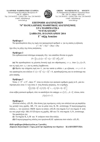ΕΛΛΗΝΙΚΗ ΜΑΘΗΜΑΤΙΚΗ ΕΤΑΙΡΕΙΑ
Πανεπιστημίου (Ελευθερίου Βενιζέλου) 34
106 79 ΑΘΗΝΑ
Τηλ. 210 3616532 - 2103617784 - Fax: 210 3641025
e-mail : info@hms.gr
www.hms.gr

GREEK MATHEMATICAL SOCIETY
34, Panepistimiou (Εleftheriou Venizelou) Street
GR. 106 79 - Athens - HELLAS
Tel. 210 3616532 - 2103617784 - Fax: 210 3641025
e-mail : info@hms.gr
www.hms.gr

ΕΠΙΤΡΟΠΗ ΔΙΑΓΩΝΙΣΜΩΝ
74 ΠΑΝΕΛΛΗΝΙΟΣ ΜΑΘΗΤΙΚΟΣ ΔΙΑΓΩΝΙΣΜΟΣ
ΣΤΑ ΜΑΘΗΜΑΤΙΚΑ
“Ο ΕΥΚΛΕΙΔΗΣ”
ΣΑΒΒΑΤΟ, 18 ΙΑΝΟΥΑΡΙΟΥ 2014
ος

Γ΄ τάξη Λυκείου
Πρόβλημα 1
Να προσδιορίσετε όλες τις τιμές του πραγματικού αριθμού a για τις οποίες η εξίσωση
x3  4 x 2  5ax 2  26ax  24a
έχει όλες τις ρίζες της στους ακέραιους.
Πρόβλημα 2
Στο ορθοκανονικό σύστημα αναφοράς Oxy του επιπέδου δίνεται το χωρίο
D

 x, y  :  x  1

2



  y  2  8  2 .
2

(α) Να προσδιορίσετε τη μέγιστη δυνατή τιμή του αθροίσματος x  y, όταν  x, y   D ,

και τις τιμές των x, y για τις οποίες λαμβάνεται.
(β) Βρείτε την ελάχιστη τιμή του k , για την οποία η ευθεία  με εξίσωση x  y  k εί-

ναι εφαπτομένη του κύκλου C :  x  1   y  2   8 , προσδιορίζοντας και το αντίστοιχο σημείο επαφής.
2

2

Πρόβλημα 3
Έστω f : *  * , όπου * είναι το σύνολο των φυσικών αριθμών χωρίς το 0, μία συνάρτηση που είναι 1-1 και έστω k ένας θετικός ακέραιος. Αν ο αριθμός
2
2
2
3  f 1  1   f  2   1  ...   f  k  1  1 


είναι κύβος φυσικού αριθμού, τότε να αποδείξετε ότι υπάρχει a  1, 2,..., k  1 τέτοιο, ώστε
f a  k  2 .

Πρόβλημα 4
Δίνονται κύκλος c(O, R) , δύο άνισες (μη τεμνόμενες εντός του κύκλου) και μη παράλληλες μεταξύ τους χορδές  ,  και τα μέσα τους  ,  , αντίστοιχα. Ο περιγεγραμμένος
κύκλος c1 του τριγώνου  τέμνει το κύκλο c(O, R) στα σημεία ,  (το σημείο  ανήκει στο μικρό τόξο  ). Η  τέμνει τις χορδές  και  στα σημεία ,  , αντίστοιχα.
Να αποδείξετε ότι:
(i) Τα σημεία  , ,  και  ανήκουν στον ίδιο κύκλο.
(ii) Ο περιγεγραμμένος κύκλος του τριγώνου  εφάπτεται στον κύκλο c(O, R) .
Κάθε πρόβλημα βαθμολογείται με 5 μονάδες
Διάρκεια διαγωνισμού: 3 ώρες μετά την παράδοση των θεμάτων ΚΑΛΗ ΕΠΙΤΥΧΙΑ

 