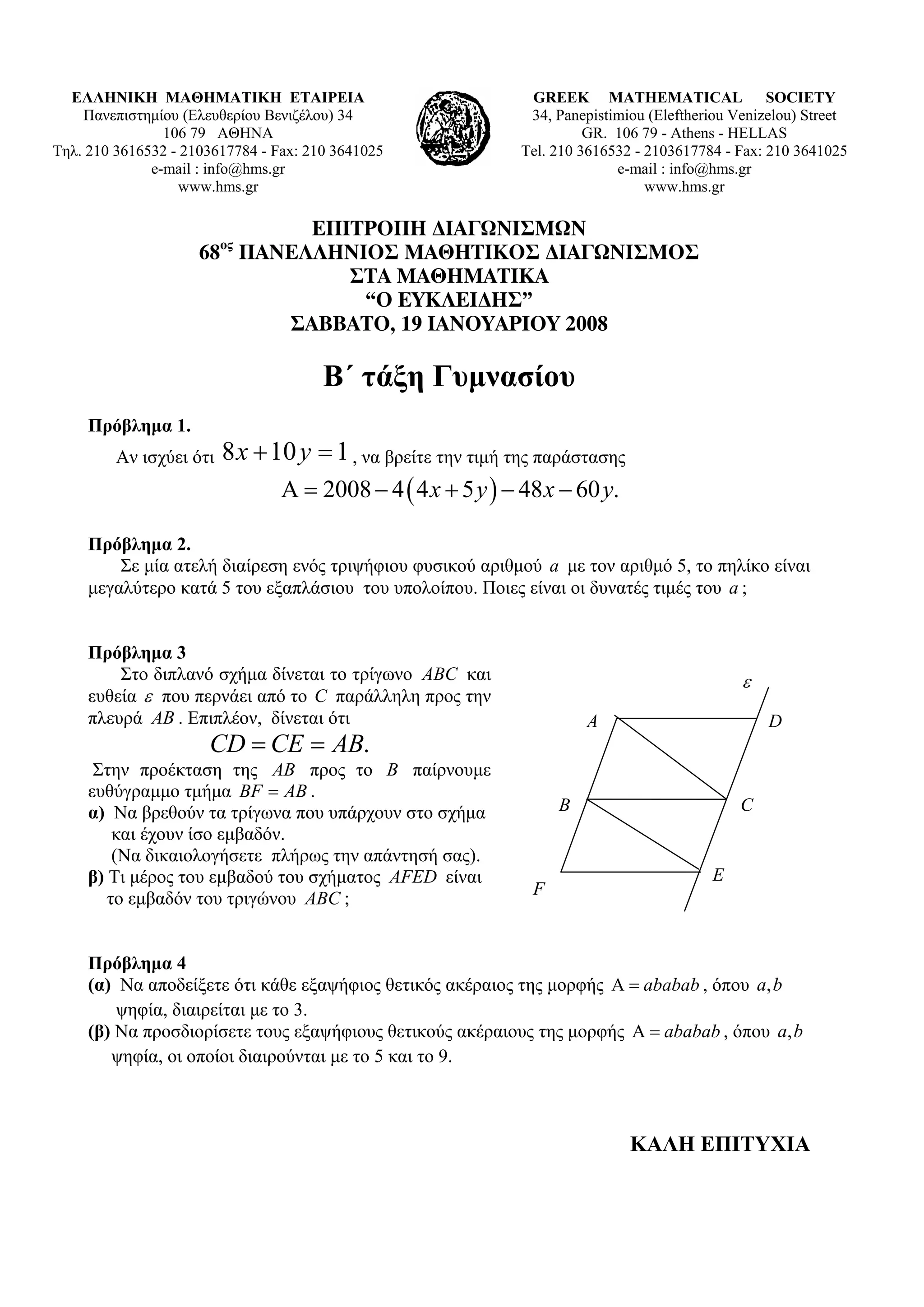 ΕΛΛΗΝΙΚΗ ΜΑΘΗΜΑΤΙΚΗ ΕΤΑΙΡΕΙΑ                                 GREEK MATHEMATICAL SOCIETY
    Πανεπιστημίου (Ελευθερίου Βενιζέλου) 34                    34, Panepistimiou (Εleftheriou Venizelou) Street
                106 79 ΑΘΗΝΑ                                            GR. 106 79 - Athens - HELLAS
Τηλ. 210 3616532 - 2103617784 - Fax: 210 3641025              Tel. 210 3616532 - 2103617784 - Fax: 210 3641025
              e-mail : info@hms.gr                                          e-mail : info@hms.gr
                  www.hms.gr                                                     www.hms.gr

                             ΕΠΙΤΡΟΠΗ ∆ΙΑΓΩΝΙΣΜΩΝ
                         ος
                     68 ΠΑΝΕΛΛΗΝΙΟΣ ΜΑΘΗΤΙΚΟΣ ∆ΙΑΓΩΝΙΣΜΟΣ
                                ΣΤΑ ΜΑΘΗΜΑΤΙΚΑ
                                 “Ο ΕΥΚΛΕΙ∆ΗΣ”
                           ΣΑΒΒΑΤΟ, 19 ΙΑΝΟΥΑΡΙΟΥ 2008

                                       B΄ τάξη Γυμνασίου
     Πρόβλημα 1.
         Αν ισχύει ότι   8 x + 10 y = 1 , να βρείτε την τιμή της παράστασης
                                 Α = 2008 − 4 ( 4 x + 5 y ) − 48 x − 60 y.

     Πρόβλημα 2.
         Σε μία ατελή διαίρεση ενός τριψήφιου φυσικού αριθμού a με τον αριθμό 5, το πηλίκο είναι
     μεγαλύτερο κατά 5 του εξαπλάσιου του υπολοίπου. Ποιες είναι οι δυνατές τιμές του a ;


     Πρόβλημα 3
         Στο διπλανό σχήμα δίνεται το τρίγωνο ABC και                                          ε
     ευθεία ε που περνάει από το C παράλληλη προς την
     πλευρά AB . Επιπλέον, δίνεται ότι                                 Α                           D
                      CD = CE = AB.
      Στην προέκταση της AB προς το B παίρνουμε
     ευθύγραμμο τμήμα BF = AB .
     α) Να βρεθούν τα τρίγωνα που υπάρχουν στο σχήμα               B                          C
         και έχουν ίσο εμβαδόν.
         (Να δικαιολογήσετε πλήρως την απάντησή σας).
     β) Τι μέρος του εμβαδού του σχήματος AFED είναι                                      E
                                                               F
        το εμβαδόν του τριγώνου ABC ;


     Πρόβλημα 4
     (α) Να αποδείξετε ότι κάθε εξαψήφιος θετικός ακέραιος της μορφής Α = ababab , όπου a, b
         ψηφία, διαιρείται με το 3.
     (β) Να προσδιορίσετε τους εξαψήφιους θετικούς ακέραιους της μορφής Α = ababab , όπου a, b
        ψηφία, οι οποίοι διαιρούνται με το 5 και το 9.



                                                                              ΚΑΛΗ ΕΠΙΤΥΧΙΑ
 