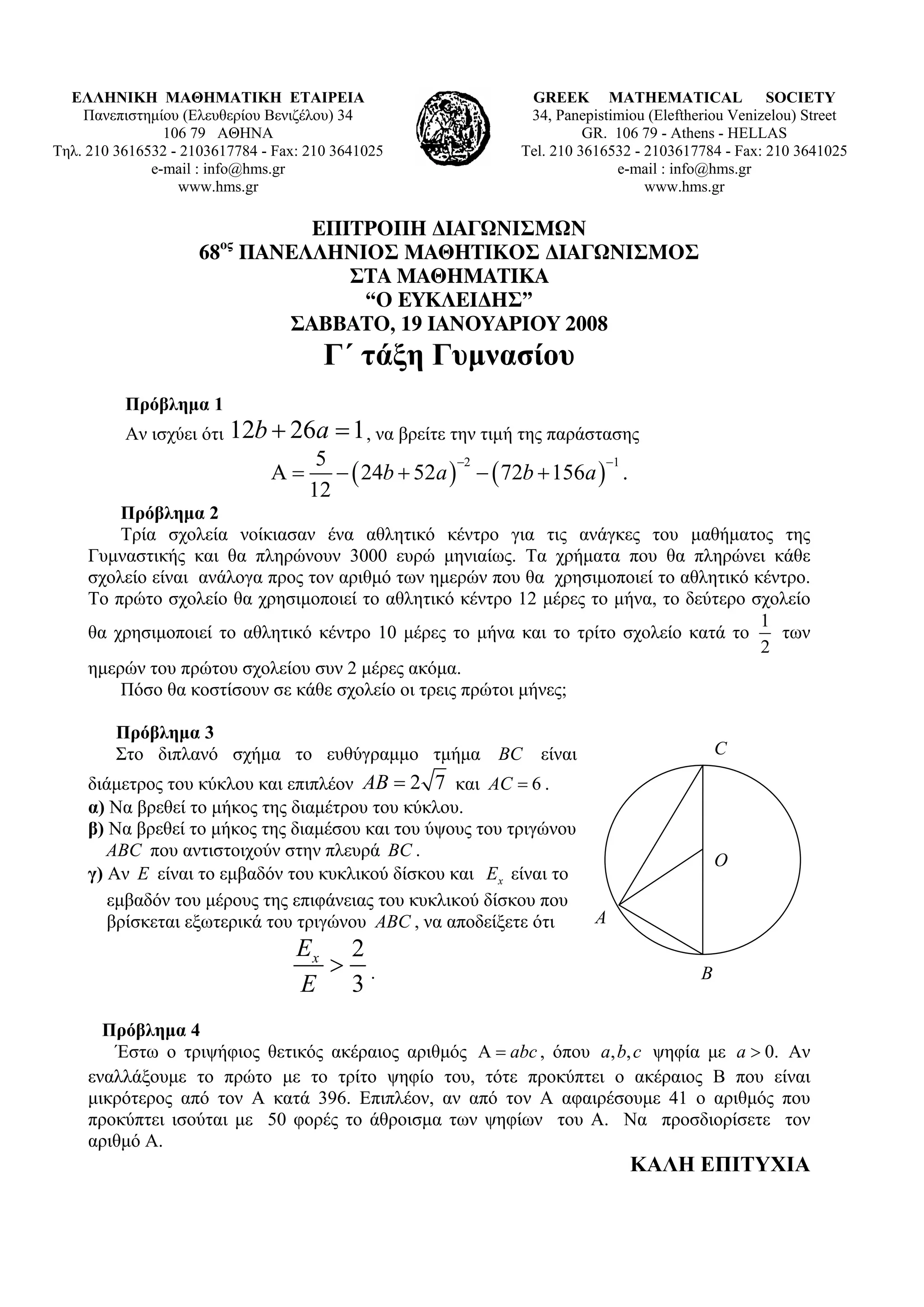 ΕΛΛΗΝΙΚΗ ΜΑΘΗΜΑΤΙΚΗ ΕΤΑΙΡΕΙΑ                                GREEK MATHEMATICAL SOCIETY
    Πανεπιστημίου (Ελευθερίου Βενιζέλου) 34                   34, Panepistimiou (Εleftheriou Venizelou) Street
                106 79 ΑΘΗΝΑ                                           GR. 106 79 - Athens - HELLAS
Τηλ. 210 3616532 - 2103617784 - Fax: 210 3641025             Tel. 210 3616532 - 2103617784 - Fax: 210 3641025
              e-mail : info@hms.gr                                         e-mail : info@hms.gr
                  www.hms.gr                                                    www.hms.gr

                             ΕΠΙΤΡΟΠΗ ∆ΙΑΓΩΝΙΣΜΩΝ
                        ος
                     68 ΠΑΝΕΛΛΗΝΙΟΣ ΜΑΘΗΤΙΚΟΣ ∆ΙΑΓΩΝΙΣΜΟΣ
                                ΣΤΑ ΜΑΘΗΜΑΤΙΚΑ
                                 “Ο ΕΥΚΛΕΙ∆ΗΣ”
                           ΣΑΒΒΑΤΟ, 19 ΙΑΝΟΥΑΡΙΟΥ 2008
                                       Γ΄ τάξη Γυμνασίου
          Πρόβλημα 1
          Αν ισχύει ότι   12b + 26a = 1 , να βρείτε την τιμή της παράστασης
                                      5
                                        − ( 24b + 52a ) − ( 72b + 156a ) .
                                                       −2               −1
                               Α=
                                     12
         Πρόβλημα 2
         Τρία σχολεία νοίκιασαν ένα αθλητικό κέντρο για τις ανάγκες του μαθήματος της
     Γυμναστικής και θα πληρώνουν 3000 ευρώ μηνιαίως. Τα χρήματα που θα πληρώνει κάθε
     σχολείο είναι ανάλογα προς τον αριθμό των ημερών που θα χρησιμοποιεί το αθλητικό κέντρο.
     Το πρώτο σχολείο θα χρησιμοποιεί το αθλητικό κέντρο 12 μέρες το μήνα, το δεύτερο σχολείο
                                                                                       1
     θα χρησιμοποιεί το αθλητικό κέντρο 10 μέρες το μήνα και το τρίτο σχολείο κατά το    των
                                                                                       2
     ημερών του πρώτου σχολείου συν 2 μέρες ακόμα.
         Πόσο θα κοστίσουν σε κάθε σχολείο οι τρεις πρώτοι μήνες;

         Πρόβλημα 3
         Στο διπλανό σχήμα το ευθύγραμμο τμήμα BC είναι                                     C
     διάμετρος του κύκλου και επιπλέον AB = 2 7 και AC = 6 .
     α) Να βρεθεί το μήκος της διαμέτρου του κύκλου.
     β) Να βρεθεί το μήκος της διαμέσου και του ύψους του τριγώνου
        ABC που αντιστοιχούν στην πλευρά BC .
                                                                                            O
     γ) Αν E είναι το εμβαδόν του κυκλικού δίσκου και Ex είναι το
        εμβαδόν του μέρους της επιφάνειας του κυκλικού δίσκου που
        βρίσκεται εξωτερικά του τριγώνου ABC , να αποδείξετε ότι        A
                                   Ex 2
                                     > .                                                B
                                   E 3
       Πρόβλημα 4
        Έστω ο τριψήφιος θετικός ακέραιος αριθμός Α = abc , όπου a, b, c ψηφία με a > 0. Αν
     εναλλάξουμε το πρώτο με το τρίτο ψηφίο του, τότε προκύπτει ο ακέραιος Β που είναι
     μικρότερος από τον Α κατά 396. Επιπλέον, αν από τον Α αφαιρέσουμε 41 ο αριθμός που
     προκύπτει ισούται με 50 φορές το άθροισμα των ψηφίων του Α. Να προσδιορίσετε τον
     αριθμό Α.
                                                                             ΚΑΛΗ ΕΠΙΤΥΧΙΑ
 