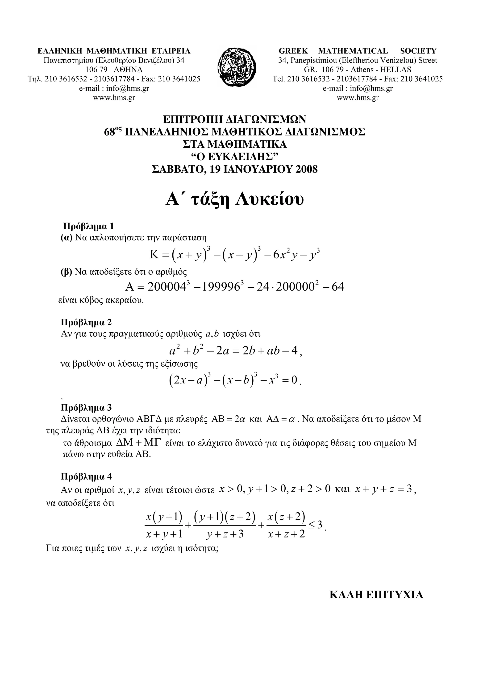 ΕΛΛΗΝΙΚΗ ΜΑΘΗΜΑΤΙΚΗ ΕΤΑΙΡΕΙΑ                                        GREEK MATHEMATICAL SOCIETY
    Πανεπιστημίου (Ελευθερίου Βενιζέλου) 34                           34, Panepistimiou (Εleftheriou Venizelou) Street
                106 79 ΑΘΗΝΑ                                                   GR. 106 79 - Athens - HELLAS
Τηλ. 210 3616532 - 2103617784 - Fax: 210 3641025                     Tel. 210 3616532 - 2103617784 - Fax: 210 3641025
              e-mail : info@hms.gr                                                 e-mail : info@hms.gr
                  www.hms.gr                                                            www.hms.gr

                             ΕΠΙΤΡΟΠΗ ∆ΙΑΓΩΝΙΣΜΩΝ
                        ος
                     68 ΠΑΝΕΛΛΗΝΙΟΣ ΜΑΘΗΤΙΚΟΣ ∆ΙΑΓΩΝΙΣΜΟΣ
                                ΣΤΑ ΜΑΘΗΜΑΤΙΚΑ
                                 “Ο ΕΥΚΛΕΙ∆ΗΣ”
                           ΣΑΒΒΑΤΟ, 19 ΙΑΝΟΥΑΡΙΟΥ 2008

                                      Α΄ τάξη Λυκείου
          Πρόβλημα 1
         (α) Να απλοποιήσετε την παράσταση
                                 K = ( x + y ) − ( x − y ) − 6 x2 y − y3
                                                   3             3


         (β) Να αποδείξετε ότι ο αριθμός
                             Α = 2000043 − 1999963 − 24 ⋅ 2000002 − 64
        είναι κύβος ακεραίου.

         Πρόβλημα 2
         Αν για τους πραγματικούς αριθμούς a, b ισχύει ότι
                                       a 2 + b 2 − 2a = 2b + ab − 4 ,
         να βρεθούν οι λύσεις της εξίσωσης
                                       (2x − a) − ( x − b)
                                                   3         3
                                                                 − x3 = 0 .
         .
         Πρόβλημα 3
         Δίνεται ορθογώνιο ΑΒΓΔ με πλευρές ΑΒ = 2α και ΑΔ = α . Να αποδείξετε ότι το μέσον Μ
     της πλευράς ΑΒ έχει την ιδιότητα:
          το άθροισμα ΔΜ + ΜΓ είναι το ελάχιστο δυνατό για τις διάφορες θέσεις του σημείου Μ
           πάνω στην ευθεία ΑΒ.

         Πρόβλημα 4
         Αν οι αριθμοί x, y, z είναι τέτοιοι ώστε x > 0, y + 1 > 0, z + 2 > 0 και x + y + z = 3 ,
     να αποδείξετε ότι
                                x ( y + 1) ( y + 1)( z + 2 ) x ( z + 2 )
                                          +                 +            ≤ 3.
                                x + y +1       y+ z+3         x+ z+2
     Για ποιες τιμές των x, y, z ισχύει η ισότητα;



                                                                                     ΚΑΛΗ ΕΠΙΤΥΧΙΑ
 