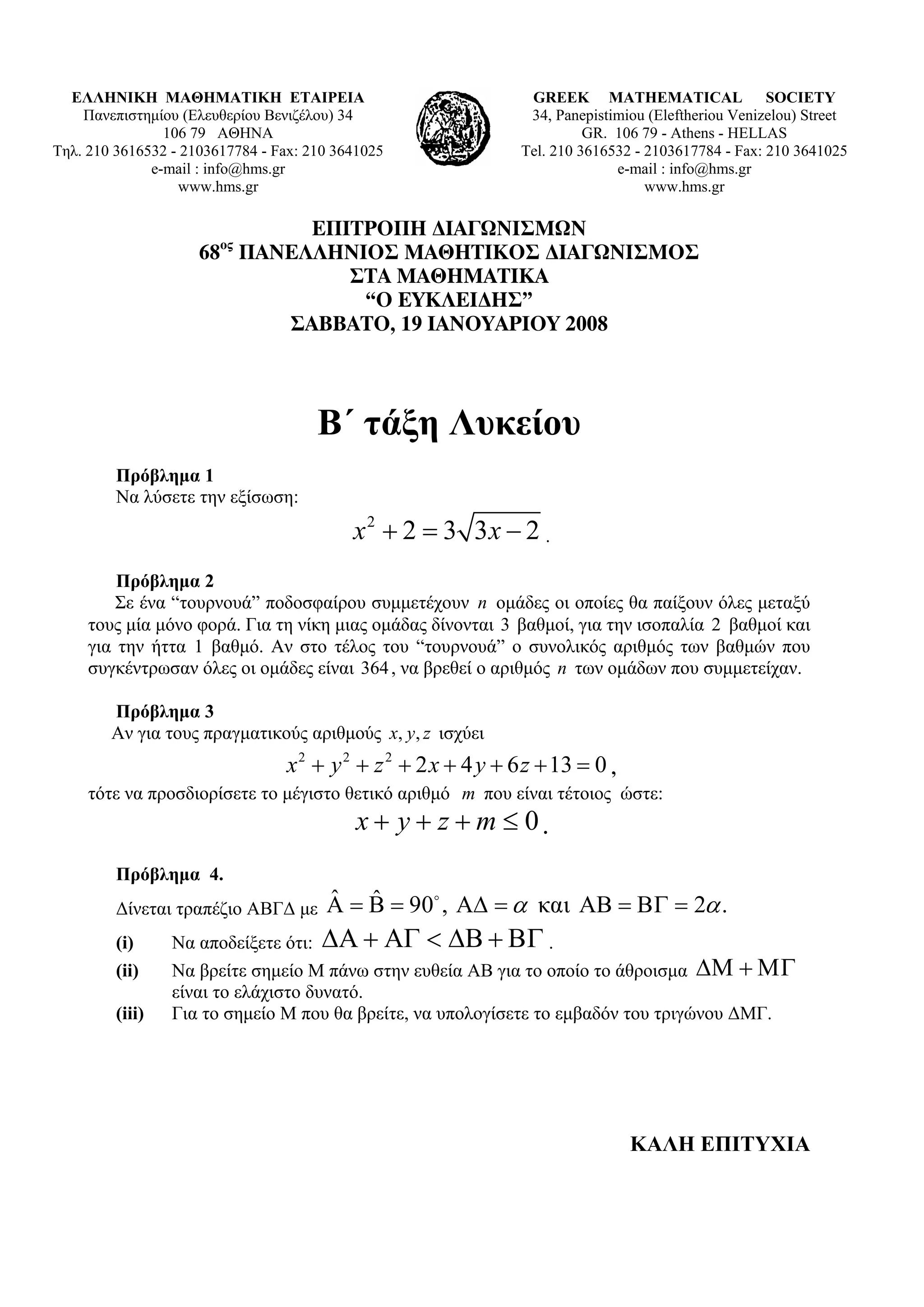 ΕΛΛΗΝΙΚΗ ΜΑΘΗΜΑΤΙΚΗ ΕΤΑΙΡΕΙΑ                                   GREEK MATHEMATICAL SOCIETY
    Πανεπιστημίου (Ελευθερίου Βενιζέλου) 34                      34, Panepistimiou (Εleftheriou Venizelou) Street
                106 79 ΑΘΗΝΑ                                              GR. 106 79 - Athens - HELLAS
Τηλ. 210 3616532 - 2103617784 - Fax: 210 3641025                Tel. 210 3616532 - 2103617784 - Fax: 210 3641025
              e-mail : info@hms.gr                                            e-mail : info@hms.gr
                  www.hms.gr                                                       www.hms.gr

                             ΕΠΙΤΡΟΠΗ ∆ΙΑΓΩΝΙΣΜΩΝ
                        ος
                     68 ΠΑΝΕΛΛΗΝΙΟΣ ΜΑΘΗΤΙΚΟΣ ∆ΙΑΓΩΝΙΣΜΟΣ
                                ΣΤΑ ΜΑΘΗΜΑΤΙΚΑ
                                 “Ο ΕΥΚΛΕΙ∆ΗΣ”
                           ΣΑΒΒΑΤΟ, 19 ΙΑΝΟΥΑΡΙΟΥ 2008



                                      Β΄ τάξη Λυκείου
         Πρόβλημα 1
         Να λύσετε την εξίσωση:
                                           x 2 + 2 = 3 3x − 2 .
         Πρόβλημα 2
         Σε ένα “τουρνουά” ποδοσφαίρου συμμετέχουν n ομάδες οι οποίες θα παίξουν όλες μεταξύ
     τους μία μόνο φορά. Για τη νίκη μιας ομάδας δίνονται 3 βαθμοί, για την ισοπαλία 2 βαθμοί και
     για την ήττα 1 βαθμό. Αν στο τέλος του “τουρνουά” ο συνολικός αριθμός των βαθμών που
     συγκέντρωσαν όλες οι ομάδες είναι 364 , να βρεθεί ο αριθμός n των ομάδων που συμμετείχαν.

        Πρόβλημα 3
        Αν για τους πραγματικούς αριθμούς x, y, z ισχύει
                                 x 2 + y 2 + z 2 + 2 x + 4 y + 6 z + 13 = 0 ,
     τότε να προσδιορίσετε το μέγιστο θετικό αριθμό m που είναι τέτοιος ώστε:
                                            x+ y + z +m ≤ 0.
         Πρόβλημα 4.
         Δίνεται τραπέζιο ΑΒΓΔ με      ˆ ˆ
                                       Α = Β = 90 , ΑΔ = α και ΑΒ = ΒΓ = 2α .
         (i)     Να αποδείξετε ότι: ΔΑ + ΑΓ < ΔΒ + ΒΓ .
         (ii)    Να βρείτε σημείο Μ πάνω στην ευθεία ΑΒ για το οποίο το άθροισμα ΔΜ + ΜΓ
                 είναι το ελάχιστο δυνατό.
         (iii)   Για το σημείο Μ που θα βρείτε, να υπολογίσετε το εμβαδόν του τριγώνου ΔΜΓ.




                                                                                ΚΑΛΗ ΕΠΙΤΥΧΙΑ
 