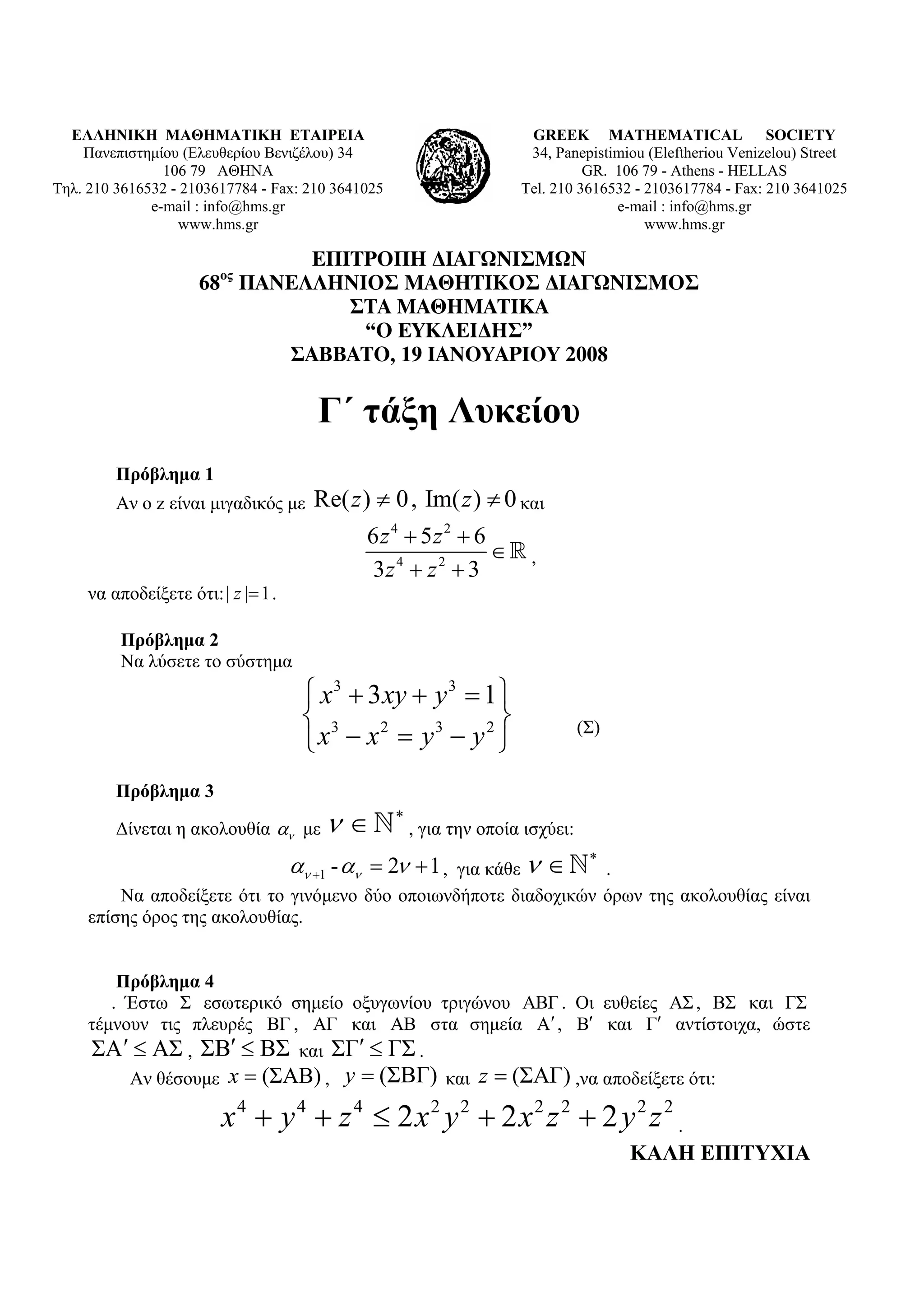ΕΛΛΗΝΙΚΗ ΜΑΘΗΜΑΤΙΚΗ ΕΤΑΙΡΕΙΑ                                         GREEK MATHEMATICAL SOCIETY
    Πανεπιστημίου (Ελευθερίου Βενιζέλου) 34                            34, Panepistimiou (Εleftheriou Venizelou) Street
                106 79 ΑΘΗΝΑ                                                    GR. 106 79 - Athens - HELLAS
Τηλ. 210 3616532 - 2103617784 - Fax: 210 3641025                      Tel. 210 3616532 - 2103617784 - Fax: 210 3641025
              e-mail : info@hms.gr                                                  e-mail : info@hms.gr
                  www.hms.gr                                                             www.hms.gr

                              ΕΠΙΤΡΟΠΗ ∆ΙΑΓΩΝΙΣΜΩΝ
                         ος
                      68 ΠΑΝΕΛΛΗΝΙΟΣ ΜΑΘΗΤΙΚΟΣ ∆ΙΑΓΩΝΙΣΜΟΣ
                                 ΣΤΑ ΜΑΘΗΜΑΤΙΚΑ
                                  “Ο ΕΥΚΛΕΙ∆ΗΣ”
                            ΣΑΒΒΑΤΟ, 19 ΙΑΝΟΥΑΡΙΟΥ 2008

                                        Γ΄ τάξη Λυκείου
         Πρόβλημα 1
         Αν ο z είναι μιγαδικός με      Re( z ) ≠ 0 , Im( z ) ≠ 0 και
                                               6 z 4 + 5z 2 + 6
                                                                ∈ ,
                                                3z 4 + z 2 + 3
     να αποδείξετε ότι: | z |= 1 .

          Πρόβλημα 2
          Να λύσετε το σύστημα
                                      ⎧ x 3 + 3 xy + y 3 = 1 ⎫
                                      ⎨ 3                    ⎬                   (Σ)
                                      ⎩ x − x2 = y3 − y 2 ⎭
         Πρόβλημα 3

         Δίνεται η ακολουθία αν με       ν∈        ∗
                                                       , για την οποία ισχύει:

                                                  για κάθε ν ∈
                                                                                  ∗
                                     αν +1 - αν = 2ν + 1 ,         .
         Να αποδείξετε ότι το γινόμενο δύο οποιωνδήποτε διαδοχικών όρων της ακολουθίας είναι
     επίσης όρος της ακολουθίας.


         Πρόβλημα 4
        . Έστω Σ εσωτερικό σημείο οξυγωνίου τριγώνου ΑΒΓ . Οι ευθείες ΑΣ , ΒΣ και ΓΣ
     τέμνουν τις πλευρές ΒΓ , ΑΓ και ΑΒ στα σημεία Α′ , Β′ και Γ′ αντίστοιχα, ώστε
     ΣΑ ′ ≤ ΑΣ , ΣΒ′ ≤ ΒΣ και ΣΓ′ ≤ ΓΣ .
          Αν θέσουμε x = (ΣΑΒ) , y = (ΣΒΓ) και z = (ΣΑΓ) ,να αποδείξετε ότι:
                      4
                         x + y + z ≤ 2x y + 2x z + 2 y z
                             4    4        2 2        2 2         2 2
                                                                       .
                                                                                       ΚΑΛΗ ΕΠΙΤΥΧΙΑ
 