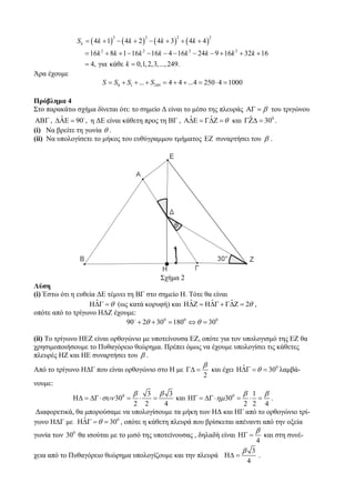S k = ( 4k + 1) − ( 4k + 2 ) − ( 4k + 3) + ( 4k + 4 )
                            2               2         2               2



                 = 16k 2 + 8k + 1 − 16k 2 − 16k − 4 − 16k 2 − 24k − 9 + 16k 2 + 32k + 16
                 = 4, για κάθε k = 0,1, 2,3,..., 249.
Άρα έχουμε
                        S = S0 + S1 + ... + S249 = 4 + 4 + ...4 = 250 ⋅ 4 = 1000

Πρόβλημα 4
Στο παρακάτω σχήμα δίνεται ότι: το σημείο Δ είναι το μέσο της πλευράς ΑΓ = β του τριγώνου
        ˆ                                           ˆ      ˆ           ˆ
ΑΒΓ , ΔΑΕ = 90 , η ΔΕ είναι κάθετη προς τη ΒΓ , ΑΔΕ = ΓΔΖ = θ και ΓΖΔ = 300 .
(i) Να βρείτε τη γωνία θ .
(ii) Να υπολογίσετε το μήκος του ευθύγραμμου τμήματος ΕΖ συναρτήσει του β .




                                           Σχήμα 2
Λύση
(i) Έστω ότι η ευθεία ΔΕ τέμνει τη ΒΓ στο σημείο Η. Τότε θα είναι
                     ˆ                               ˆ      ˆ     ˆ
                   ΗΔΓ = θ (ως κατά κορυφή) και ΗΔΖ = ΗΔΓ + ΓΔΖ = 2θ ,
οπότε από το τρίγωνο ΗΔΖ έχουμε:
                                90 + 2θ + 300 = 1800 ⇔ θ = 300

(ii) Το τρίγωνο ΗΕΖ είναι ορθογώνιο με υποτείνουσα ΕΖ, οπότε για τον υπολογισμό της ΕΖ θα
χρησιμοποιήσουμε το Πυθαγόρειο θεώρημα. Πρέπει όμως να έχουμε υπολογίσει τις κάθετες
πλευρές ΗΖ και ΗΕ συναρτήσει του β .
                                                                β                   ˆ
Από το τρίγωνο ΗΔΓ που είναι ορθογώνιο στο Η με ΓΔ =                      και έχει ΗΔΓ = θ = 300 λαμβά-
                                                                2
νουμε:
                                    β
                                    3 β 3                         β 1 β
             ΗΔ = ΔΓ ⋅ συν 300 =     =  ⋅    και ΗΓ = ΔΓ ⋅ημ 300 = ⋅ = .
                                2 2      4                        2 2 4
 Διαφορετικά, θα μπορούσαμε να υπολογίσουμε τα μήκη των ΗΔ και ΗΓ από το ορθογώνιο τρί-
                ˆ
γωνο ΗΔΓ με ΗΔΓ = θ = 300 , οπότε η κάθετη πλευρά που βρίσκεται απέναντι από την οξεία
                                                                                          β
γωνία των 300 θα ισούται με το μισό της υποτείνουσας , δηλαδή είναι ΗΓ =                      και στη συνέ-
                                                                                          4
                                                                                    β 3
χεια από το Πυθαγόρειο θεώρημα υπολογίζουμε και την πλευρά ΗΔ =                           .
                                                                                     4
 
