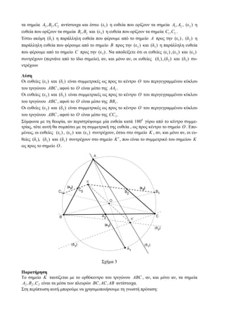 τα σημεία A2 , B2 , C2 αντίστοιχα και έστω (ε1 ) η ευθεία που ορίζουν τα σημεία A1 , A2 , (ε 2 ) η
ευθεία που ορίζουν τα σημεία B1 , B2 και (ε 3 ) η ευθεία που ορίζουν τα σημεία C1 , C2 .
Έστω ακόμη (δ1 ) η παράλληλη ευθεία που φέρουμε από το σημείο A προς την (ε1 ) , (δ 2 ) η
παράλληλη ευθεία που φέρουμε από το σημείο B προς την (ε 2 ) και (δ3 ) η παράλληλη ευθεία
που φέρουμε από το σημείο C προς την (ε 3 ) . Να αποδείξετε ότι οι ευθείες (ε1 ) , (ε 2 ) και (ε 3 )
συντρέχουν (περνάνε από το ίδιο σημείο), αν, και μόνο αν, οι ευθείες (δ1 ) , (δ 2 ) και (δ3 ) συ-
ντρέχουν

Λύση
Οι ευθείες (ε1 ) και (δ1 ) είναι συμμετρικές ως προς το κέντρο O του περιγεγραμμένου κύκλου
του τριγώνου ABC , αφού το O είναι μέσο της AA1 .
Οι ευθείες (ε 2 ) και (δ 2 ) είναι συμμετρικές ως προς το κέντρο O του περιγεγραμμένου κύκλου
του τριγώνου ABC , αφού το O είναι μέσο της BB1 .
Οι ευθείες (ε 3 ) και (δ3 ) είναι συμμετρικές ως προς το κέντρο O του περιγεγραμμένου κύκλου
του τριγώνου ABC , αφού το O είναι μέσο της CC1 .
Σύμφωνα με τη θεωρία, αν περιστρέψουμε μία ευθεία κατά 1800 γύρω από το κέντρο συμμε-
τρίας, τότε αυτή θα συμπέσει με τη συμμετρική της ευθεία , ως προς κέντρο το σημείο O . Επο-
μένως, οι ευθείες (ε1 ) , (ε 2 ) και (ε 3 ) συντρέχουν, έστω στο σημείο K , αν, και μόνο αν, οι ευ-
θείες (δ1 ), (δ 2 ) και (δ3 ) συντρέχουν στο σημείο K ′ , που είναι το συμμετρικό του σημείου K
ως προς το σημείο O .




                                             Σχήμα 3

Παρατήρηση
Το σημείο K ταυτίζεται με το ορθόκεντρο του τριγώνου ABC , αν, και μόνο αν, τα σημεία
A2 , B2 ,C 2 είναι τα μέσα των πλευρών BC , AC , AB αντίστοιχα.
Στη περίπτωση αυτή μπορούμε να χρησιμοποιήσουμε τη γνωστή πρόταση:
 