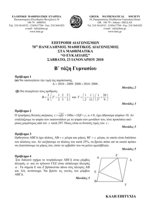 ΕΛΛΗΝΙΚΗ ΜΑΘΗΜΑΤΙΚΗ ΕΤΑΙΡΕΙΑ                                 GREEK MATHEMATICAL SOCIETY
    Πανεπιστημίου (Ελευθερίου Βενιζέλου) 34                    34, Panepistimiou (Εleftheriou Venizelou) Street
                106 79 ΑΘΗΝΑ                                            GR. 106 79 - Athens - HELLAS
Τηλ. 210 3616532 - 2103617784 - Fax: 210 3641025              Tel. 210 3616532 - 2103617784 - Fax: 210 3641025
              e-mail : info@hms.gr                                          e-mail : info@hms.gr
                  www.hms.gr                                                     www.hms.gr



                            ΕΠΙΤΡΟΠΗ ΔΙΑΓΩΝΙΣΜΩΝ
                       ος
                    70 ΠΑΝΕΛΛΗΝΙΟΣ ΜΑΘΗΤΙΚΟΣ ΔΙΑΓΩΝΙΣΜΟΣ
                               ΣΤΑ ΜΑΘΗΜΑΤΙΚΑ
                                “Ο ΕΥΚΛΕΙΔΗΣ”
                          ΣΑΒΒΑΤΟ, 23 ΙΑΝΟΥΑΡΙΟΥ 2010

                                       B΄ τάξη Γυμνασίου
     Πρόβλημα 1
     (α) Να υπολογίσετε την τιμή της παράστασης
                                  Α = 2010 − 2009 ⋅ 2008 + 2010 ⋅ 2008 .
                                                                                            Μονάδες 2
     (β) Να συγκρίνετε τους αριθμούς
                             3 ⎛     1 2 2⎞         ⎛ 1 1 ⎞ ⎛ 1 20 ⎞
                         Β = ⋅ ⎜ 22 − : − ⎟ και Γ = ⎜ − ⎟ ⋅ ⎜ 2 + ⎟ .
                             8 ⎝     2 3 3⎠         ⎝ 2 11 ⎠ ⎝ 3 9 ⎠
                                                                                            Μονάδες 3

     Πρόβλημα 2
     Ο τριψήφιος θετικός ακέραιος x = αβγ = 100α + 10β + γ , α ≠ 0, έχει άθροισμα ψηφίων 10. Αν
     εναλλάξουμε το ψηφίο των εκατοντάδων με το ψηφίο των μονάδων του, τότε προκύπτει ακέ-
     ραιος μικρότερος από τον x κατά 297. Ποιες είναι οι δυνατές τιμές του x ;
                                                                                      Μονάδες 5

     Πρόβλημα 3
     Ορθογώνιο ΑΒΓΔ έχει πλάτος ΑΒ = x μέτρα και μήκος ΒΓ = y μέτρα, το οποίο είναι διπλάσιο
     του πλάτους του. Αν αυξήσουμε το πλάτος του κατά 25%, να βρείτε πόσο επί τα εκατό πρέπει
     να ελαττώσουμε το μήκος του, ώστε το εμβαδόν του να μείνει αμετάβλητο.
                                                                                   Μονάδες 5

     Πρόβλημα 4                                                                        Ζ
                                                                        Α
     Στο διπλανό σχήμα το τετράπλευρο ΑΒΓΔ είναι ρόμβος                                            Δ
     πλευράς α και το τρίγωνο ΓΕΖ είναι ισόπλευρο πλευράς
     α . Τα σημεία Ε και Ζ βρίσκονται πάνω στις πλευρές ΑΒ
     και ΑΔ, αντίστοιχα. Να βρείτε τις γωνίες του ρόμβου            Ε
     ΑΒΓΔ.
                                                 Μονάδες 5
                                                                    Β
                                                                                               Γ


                                                                              ΚΑΛΗ ΕΠΙΤΥΧΙΑ
 