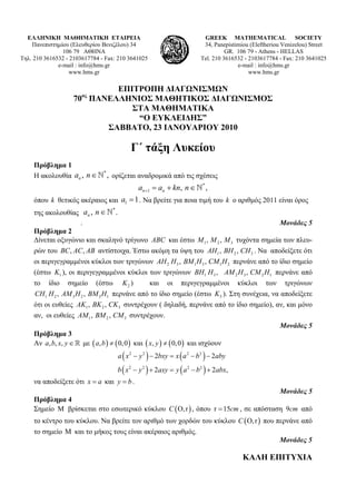 ΕΛΛΗΝΙΚΗ ΜΑΘΗΜΑΤΙΚΗ ΕΤΑΙΡΕΙΑ                                             GREEK MATHEMATICAL SOCIETY
    Πανεπιστημίου (Ελευθερίου Βενιζέλου) 34                                34, Panepistimiou (Εleftheriou Venizelou) Street
                106 79 ΑΘΗΝΑ                                                        GR. 106 79 - Athens - HELLAS
Τηλ. 210 3616532 - 2103617784 - Fax: 210 3641025                          Tel. 210 3616532 - 2103617784 - Fax: 210 3641025
              e-mail : info@hms.gr                                                      e-mail : info@hms.gr
                  www.hms.gr                                                                 www.hms.gr

                            ΕΠΙΤΡΟΠΗ ΔΙΑΓΩΝΙΣΜΩΝ
                       ος
                    70 ΠΑΝΕΛΛΗΝΙΟΣ ΜΑΘΗΤΙΚΟΣ ΔΙΑΓΩΝΙΣΜΟΣ
                               ΣΤΑ ΜΑΘΗΜΑΤΙΚΑ
                                “Ο ΕΥΚΛΕΙΔΗΣ”
                          ΣΑΒΒΑΤΟ, 23 ΙΑΝΟΥΑΡΙΟΥ 2010

                                           Γ΄ τάξη Λυκείου
     Πρόβλημα 1
     Η ακολουθία an , n ∈
                               *
                                   , ορίζεται αναδρομικά από τις σχέσεις
                                       an +1 = an + kn, n ∈ * ,
     όπου k θετικός ακέραιος και a1 = 1 . Να βρείτε για ποια τιμή του k ο αριθμός 2011 είναι όρος
     της ακολουθίας an , n ∈ .
                                  *


                      .                                                                    Μονάδες 5
     Πρόβλημα 2
     Δίνεται οξυγώνιο και σκαληνό τρίγωνο ABC και έστω M 1 , M 2 , M 3 τυχόντα σημεία των πλευ-
     ρών του BC , AC , AB αντίστοιχα. Έστω ακόμη τα ύψη του AH1 , BH 2 , CH 3 . Να αποδείξετε ότι
     οι περιγεγραμμένοι κύκλοι των τριγώνων AH 2 H 3 , BM 1 H 3 , CM 1 H 2 περνάνε από το ίδιο σημείο
     (έστω K1 ), οι περιγεγραμμένοι κύκλοι των τριγώνων BH1 H 3 , AM 2 H 3 , CM 2 H1 περνάνε από
     το ίδιο σημείο (έστω K 2 )                   και οι περιγεγραμμένοι κύκλοι των τριγώνων
     CH1 H 2 , AM 3 H 2 , BM 3 H1 περνάνε από το ίδιο σημείο (έστω K 3 ). Στη συνέχεια, να αποδείξετε
     ότι οι ευθείες AK1 , BK 2 , CK 3 συντρέχουν ( δηλαδή, περνάνε από το ίδιο σημείο), αν, και μόνο
     αν, οι ευθείες AM 1 , BM 2 , CM 3 συντρέχουν.
                                                                                           Μονάδες 5
     Πρόβλημα 3
     Αν a, b, x, y ∈ με ( a, b ) ≠ ( 0, 0 ) και ( x, y ) ≠ ( 0, 0 ) και ισχύουν
                                      a ( x 2 − y 2 ) − 2bxy = x ( a 2 − b 2 ) − 2aby
                                      b ( x 2 − y 2 ) + 2axy = y ( a 2 − b 2 ) + 2abx,
     να αποδείξετε ότι x = a και y = b .
                                                                                    Μονάδες 5
     Πρόβλημα 4
     Σημείο Μ βρίσκεται στο εσωτερικό κύκλου C ( O, r ) , όπου r = 15cm , σε απόσταση 9cm από
     το κέντρο του κύκλου. Να βρείτε τον αριθμό των χορδών του κύκλου C ( O, r ) που περνάνε από
     το σημείο Μ και το μήκος τους είναι ακέραιος αριθμός.
                                                                                                        Μονάδες 5

                                                                                          ΚΑΛΗ ΕΠΙΤΥΧΙΑ
 