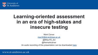 Learning-oriented assessment
in an era of high-stakes and
insecure testing
Mark Carver
mac32@st-andrews.ac.uk
@MQuITE_Ed
@themarkcarver
An audio recording of this presentation can be downloaded here
 