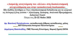 «Ασφαλής αναγνώριση του «άλλου» στη διαπολιτισμική
αλληλεπίδραση και στην εκπαιδευτική διαδικασία»
32ο Διεθνές Συνέδριο με θέμα «Διαπολιτισμική Εκπαίδευση και τα ελληνικά
ως δεύτερη ή ξένη γλώσσα – Αξιολόγηση, Διοίκηση, Αναλυτικά Προγράμματα,
Διδακτικό Υλικό»
Πάτρα στις 21-22 Μαΐου 2021
Δρ. Βασιλική Παπαϊωάννου, εκπαιδευτικός β/θμιας εκπαίδευσης, μέλος
ΣΕΠ Ελληνικού Ανοιχτού Πανεπιστημίου
Δημήτριος Βασιλειάδης, ΠΜΣ Ποινικές Επιστήμες, Νομική Σχολή ΕΚΠΑ
 