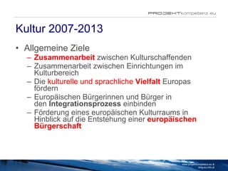 Kultur 2007-2013 Allgemeine Ziele Zusammenarbeit  zwischen Kulturschaffenden Zusammenarbeit zwischen Einrichtungen im Kulturbereich Die  kulturelle und sprachliche  Vielfalt   Europas fördern Europäischen Bürgerinnen und Bürger in den  Integrationsprozess  einbinden Förderung eines europäischen Kulturraums in Hinblick auf die Entstehung einer  europäischen Bürgerschaft www.projektkompetenz.eu & blog.eu.info.at 
